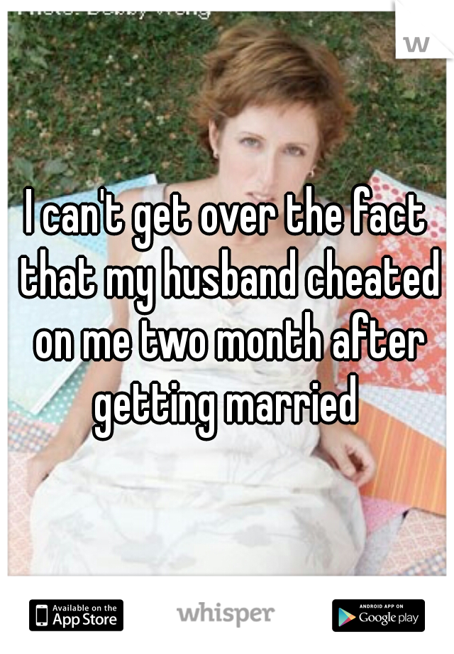 I can't get over the fact that my husband cheated on me two month after getting married 