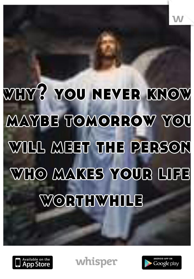 why? you never know maybe tomorrow you will meet the person who makes your life
worthwhile  