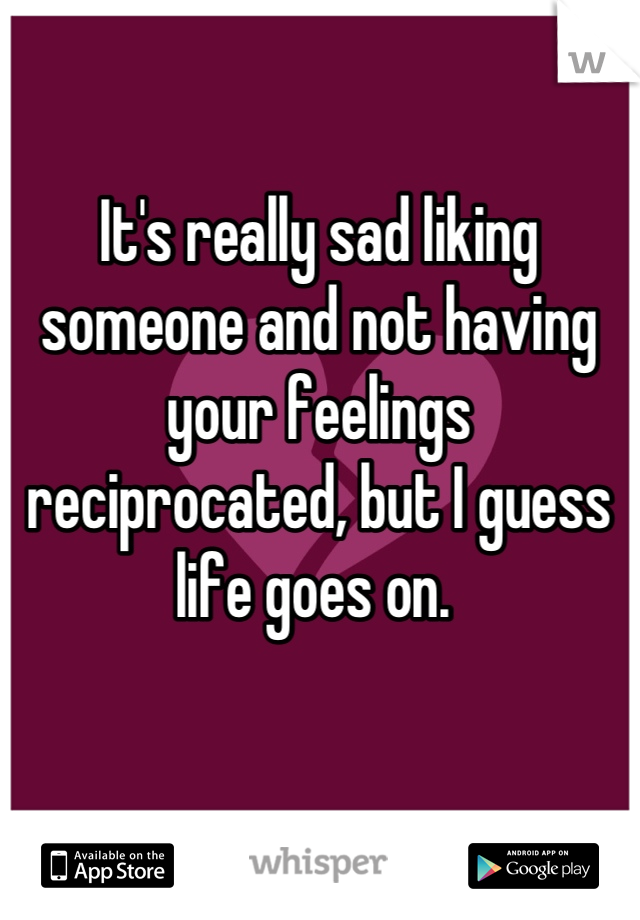 It's really sad liking someone and not having your feelings reciprocated, but I guess life goes on. 