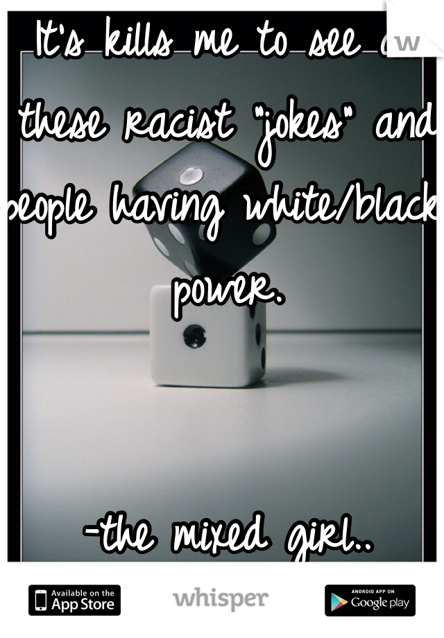 It's kills me to see all these racist "jokes" and people having white/black power. 


-the mixed girl.. 