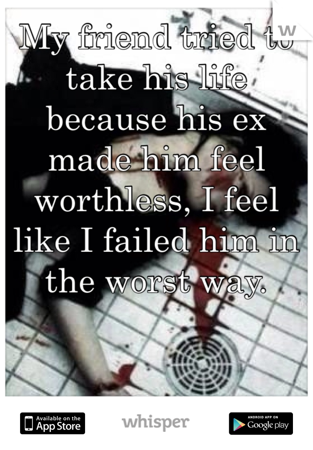 My friend tried to take his life because his ex made him feel worthless, I feel like I failed him in the worst way. 
