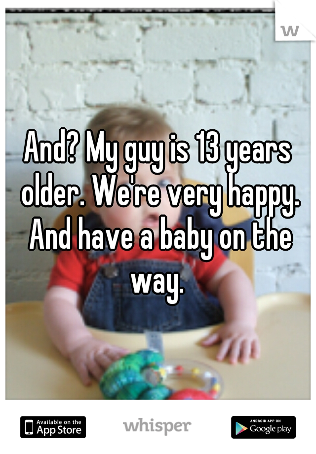 And? My guy is 13 years older. We're very happy. And have a baby on the way. 