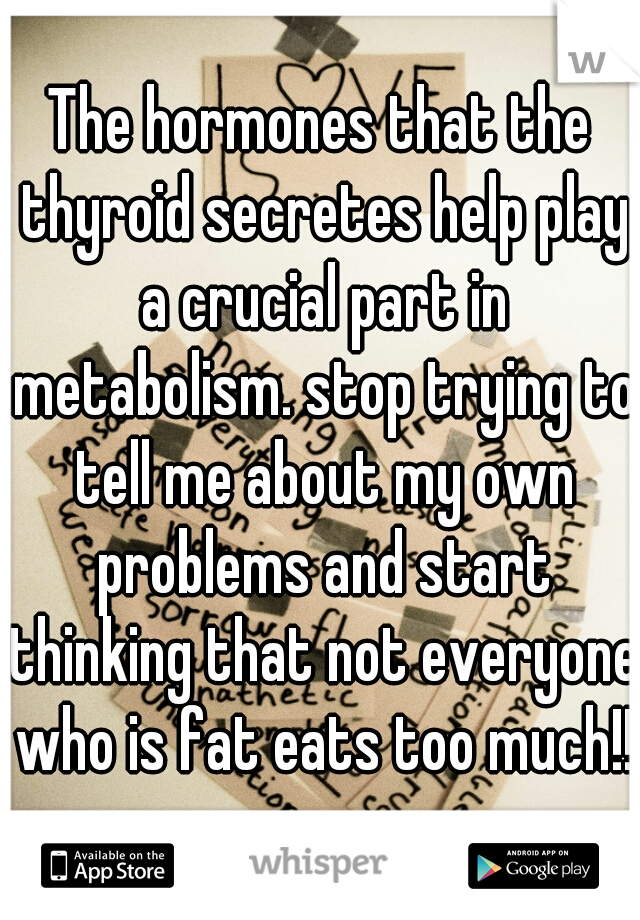 The hormones that the thyroid secretes help play a crucial part in metabolism. stop trying to tell me about my own problems and start thinking that not everyone who is fat eats too much!!