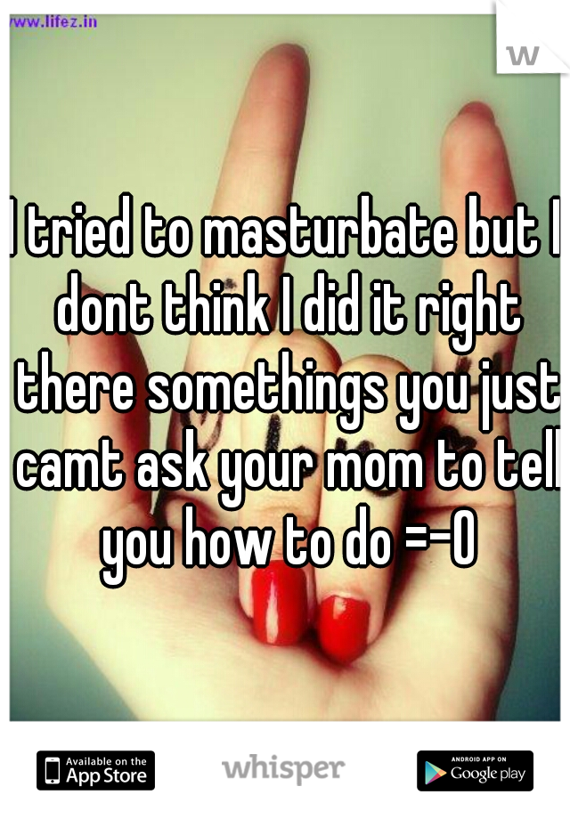 I tried to masturbate but I dont think I did it right there somethings you just camt ask your mom to tell you how to do =-O