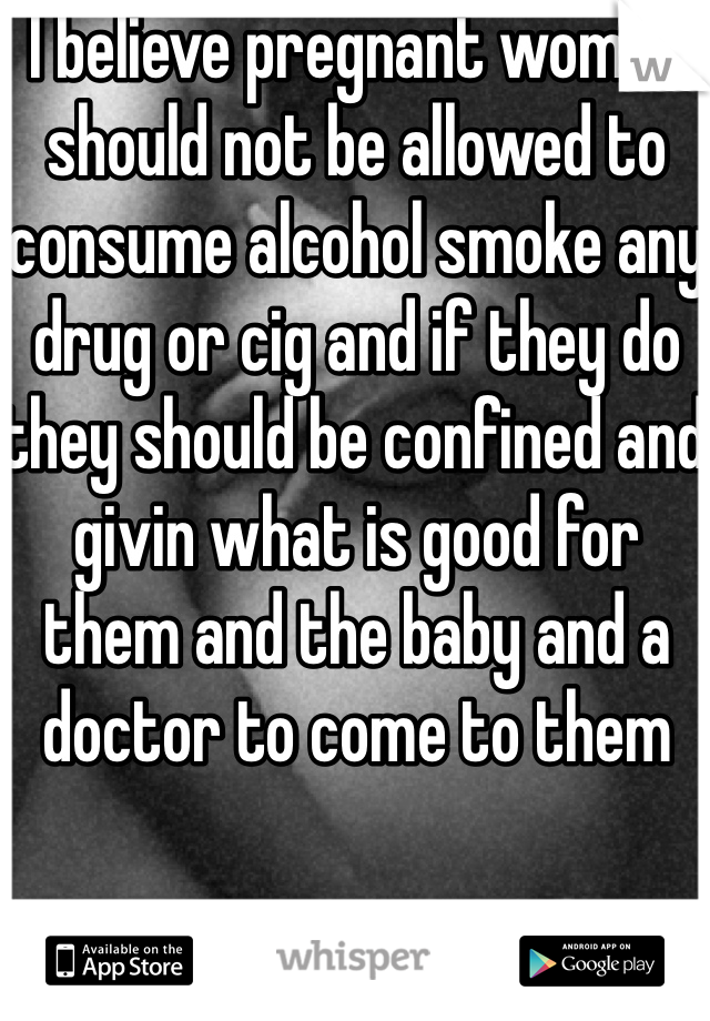 I believe pregnant women should not be allowed to consume alcohol smoke any drug or cig and if they do they should be confined and givin what is good for them and the baby and a doctor to come to them 