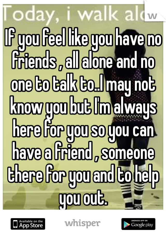 If you feel like you have no friends , all alone and no one to talk to..I may not know you but I'm always here for you so you can have a friend , someone there for you and to help you out. 