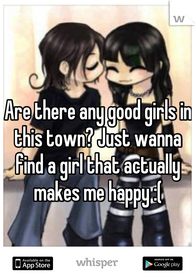 Are there any good girls in this town? Just wanna find a girl that actually makes me happy :(