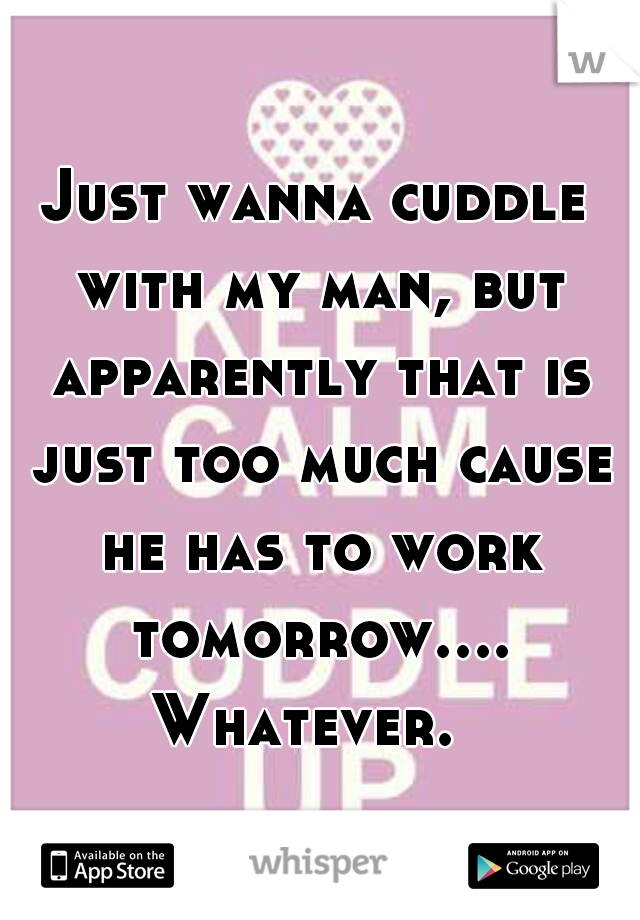 Just wanna cuddle with my man, but apparently that is just too much cause he has to work tomorrow.... Whatever.  