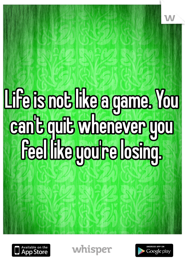 Life is not like a game. You can't quit whenever you feel like you're losing.