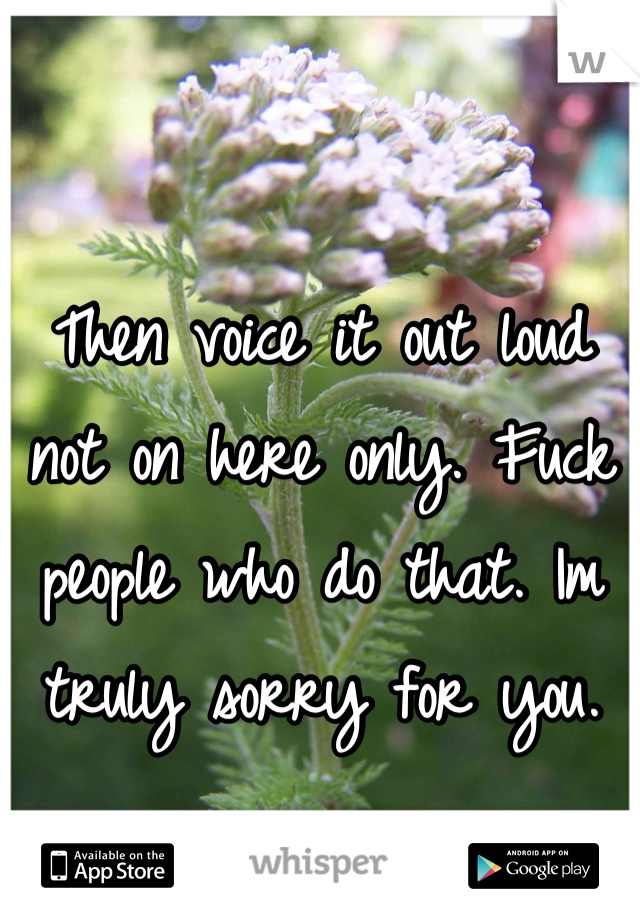 Then voice it out loud not on here only. Fuck people who do that. Im truly sorry for you.