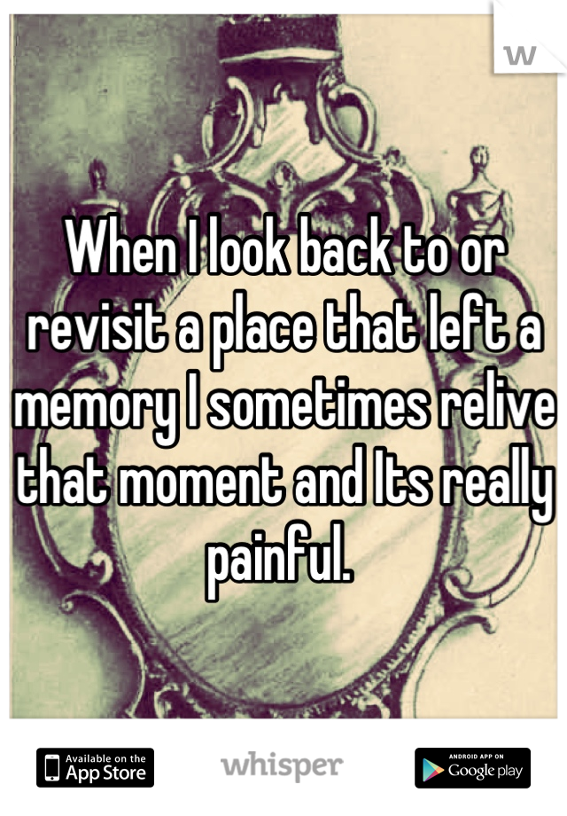 When I look back to or revisit a place that left a memory I sometimes relive that moment and Its really painful. 