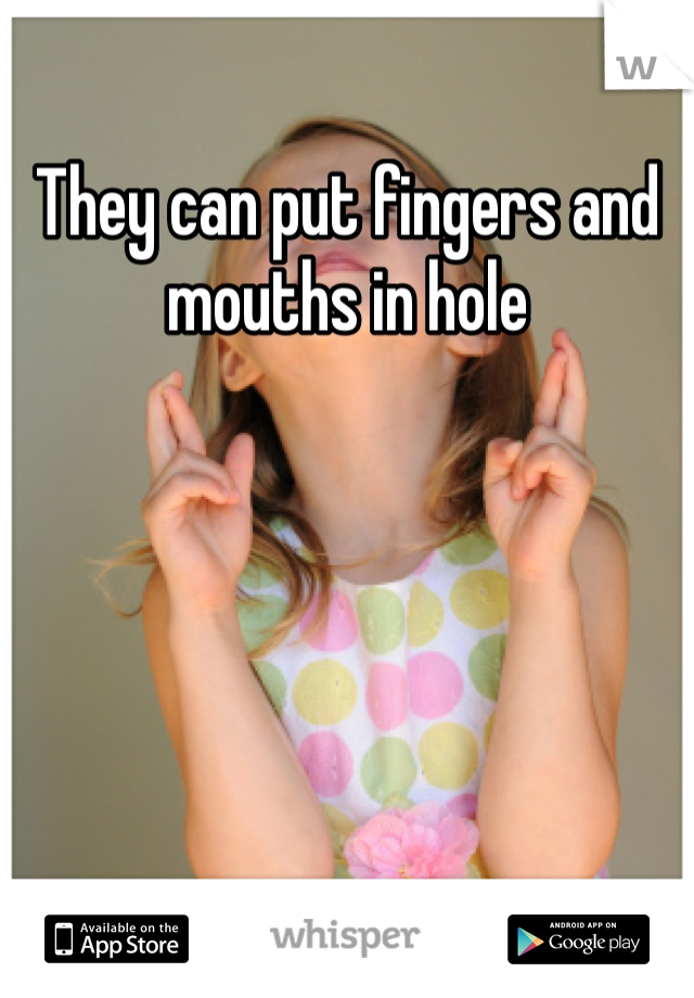 They can put fingers and mouths in hole