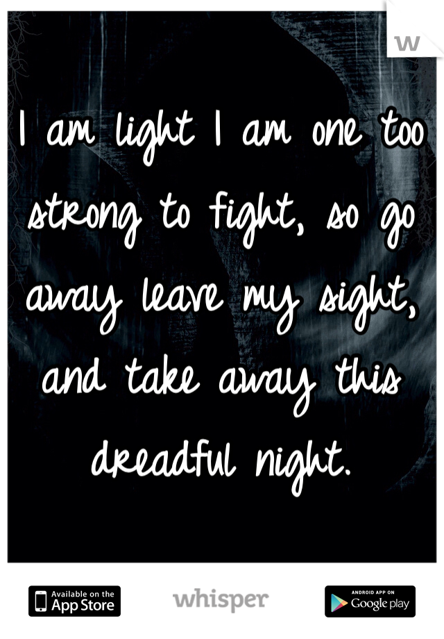 I am light I am one too strong to fight, so go away leave my sight, and take away this dreadful night.