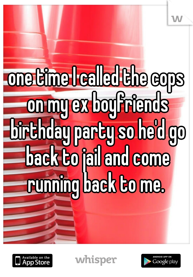 one time I called the cops on my ex boyfriends birthday party so he'd go back to jail and come running back to me. 