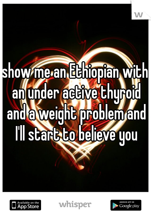 show me an Ethiopian with an under active thyroid and a weight problem and I'll start to believe you