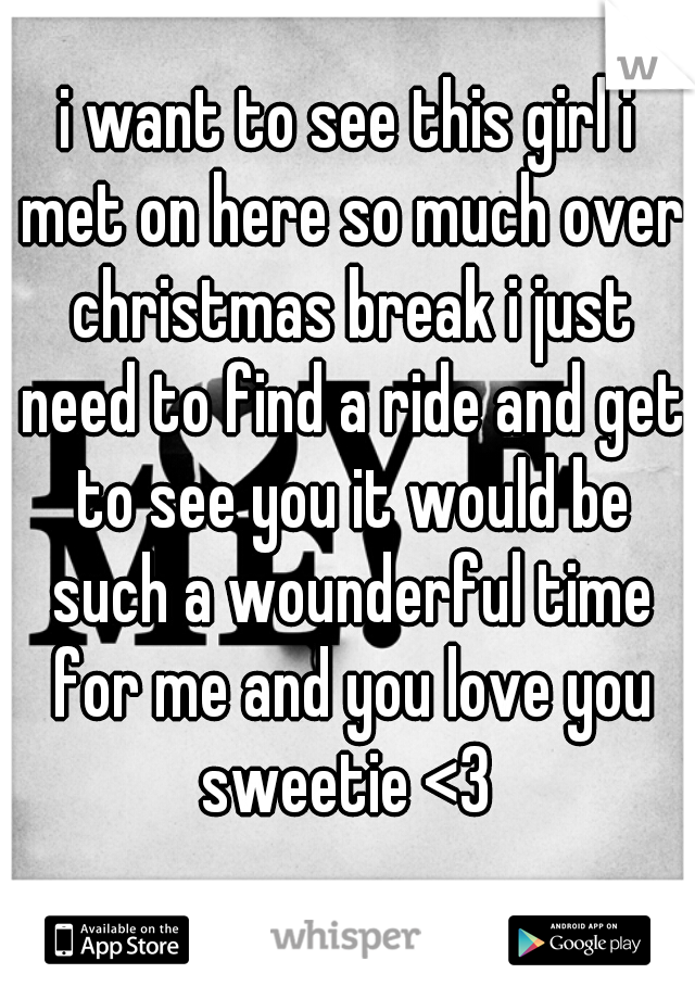 i want to see this girl i met on here so much over christmas break i just need to find a ride and get to see you it would be such a wounderful time for me and you love you sweetie <3 