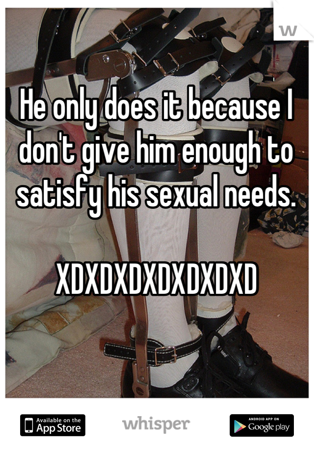 He only does it because I don't give him enough to satisfy his sexual needs.

XDXDXDXDXDXDXD