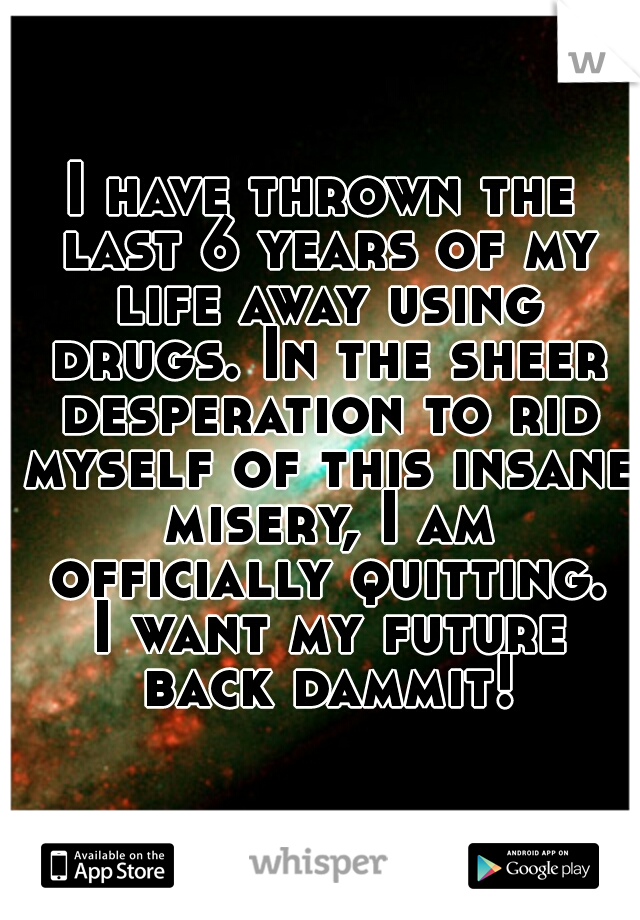 I have thrown the last 6 years of my life away using drugs. In the sheer desperation to rid myself of this insane misery, I am officially quitting. I want my future back dammit!