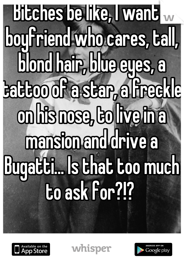 Bitches be like, I want a boyfriend who cares, tall, blond hair, blue eyes, a tattoo of a star, a freckle on his nose, to live in a mansion and drive a Bugatti... Is that too much to ask for?!? 