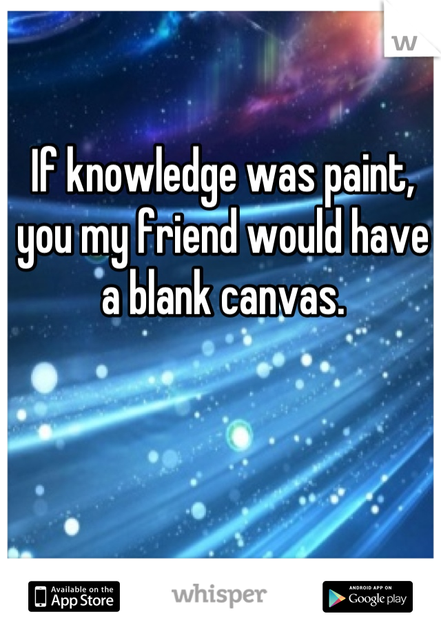 If knowledge was paint, you my friend would have a blank canvas.