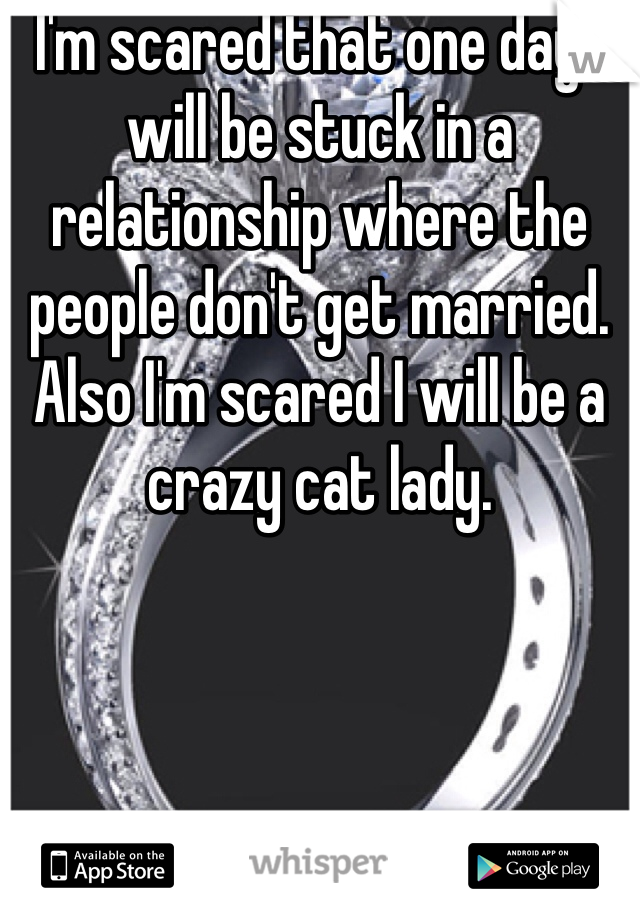 I'm scared that one day I will be stuck in a relationship where the people don't get married. Also I'm scared I will be a crazy cat lady. 