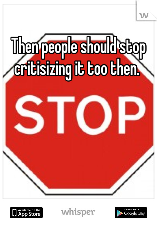 Then people should stop critisizing it too then. 