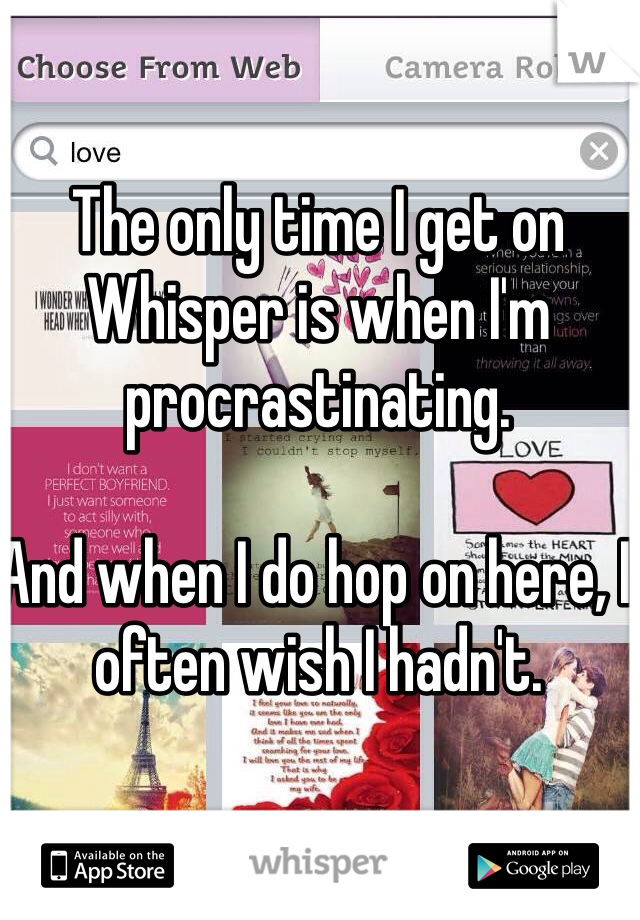 The only time I get on Whisper is when I'm procrastinating. 

And when I do hop on here, I often wish I hadn't.