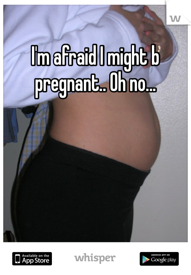 I'm afraid I might b pregnant.. Oh no...  
