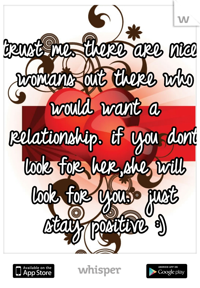 trust me. there are nice womans out there who would want a relationship. if you dont look for her,she will look for you.  just stay positive :)