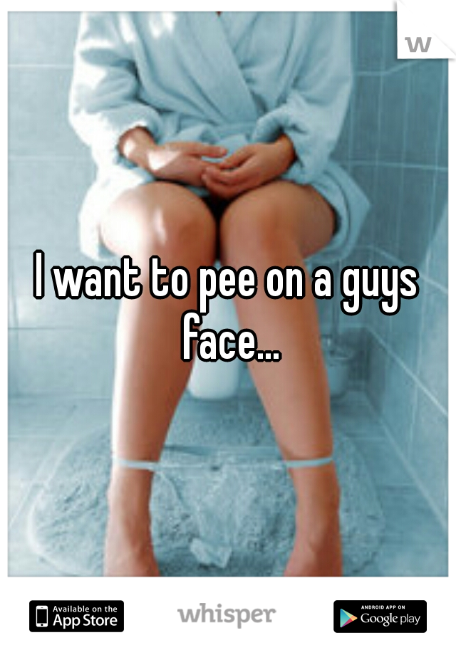 I want to pee on a guys face...