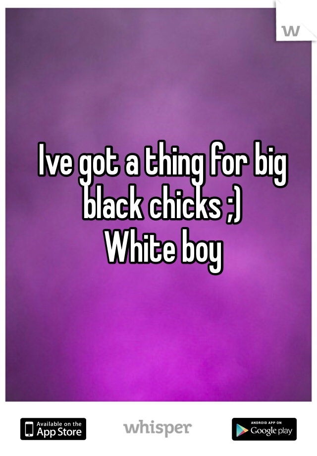 Ive got a thing for big black chicks ;)
White boy