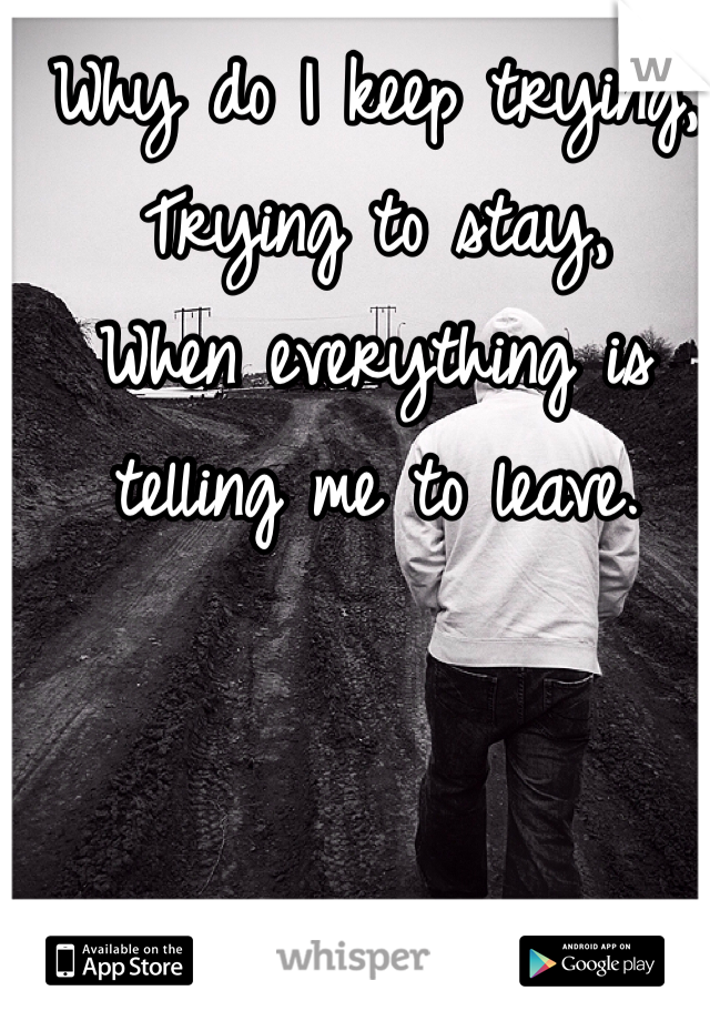 Why do I keep trying,
Trying to stay, 
When everything is telling me to leave.