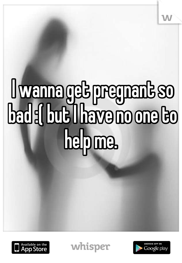 I wanna get pregnant so bad :( but I have no one to help me. 