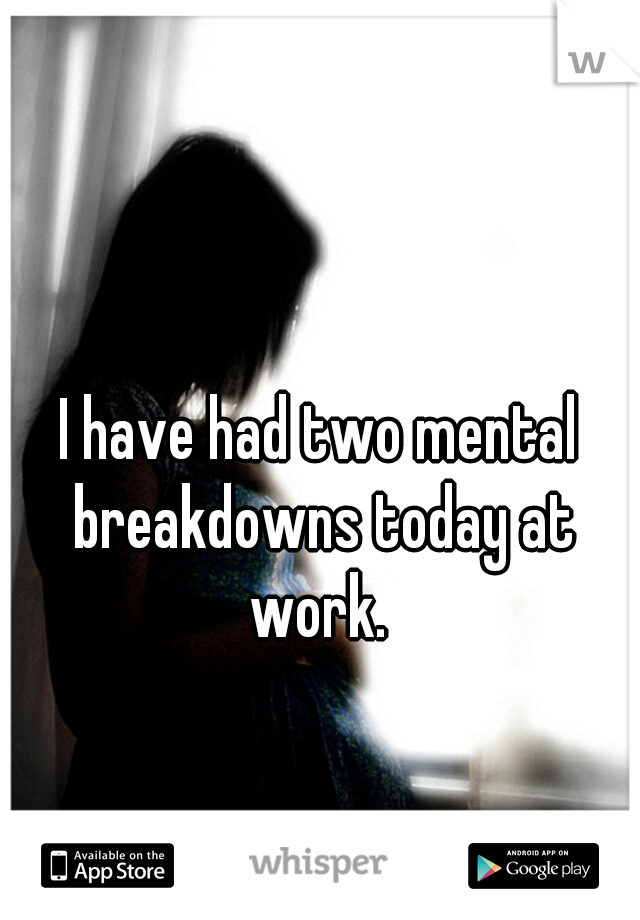 I have had two mental breakdowns today at work. 