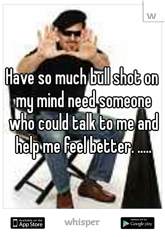 Have so much bull shot on my mind need someone who could talk to me and help me feel better. .....