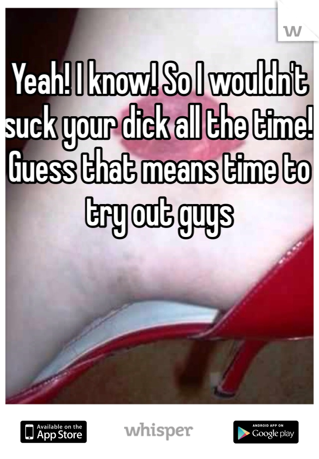 Yeah! I know! So I wouldn't suck your dick all the time! Guess that means time to try out guys 