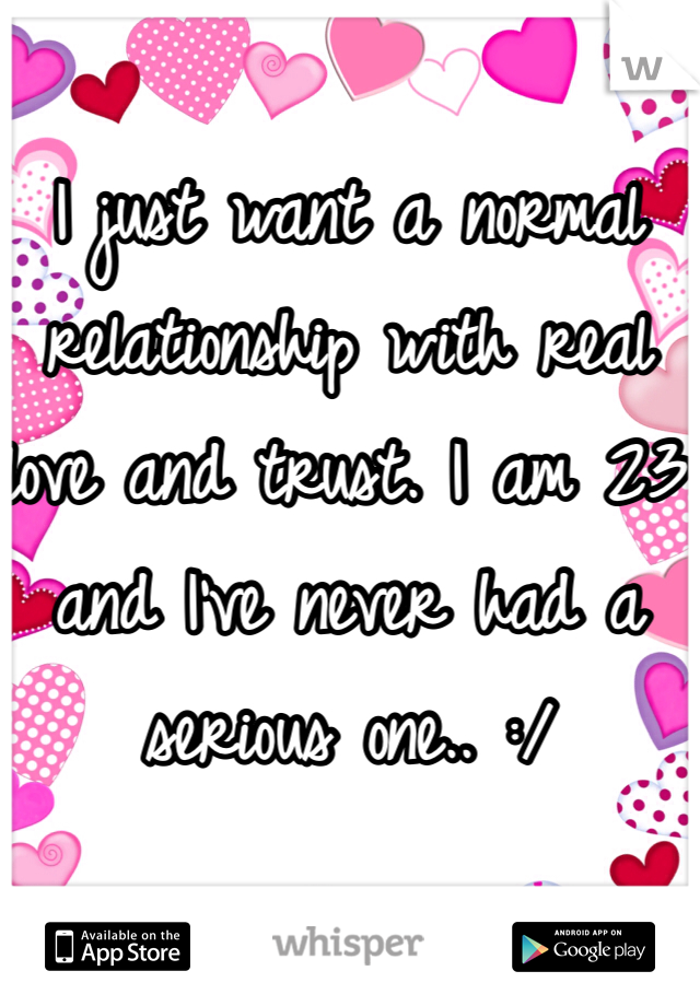 I just want a normal relationship with real love and trust. I am 23 and I've never had a serious one.. :/