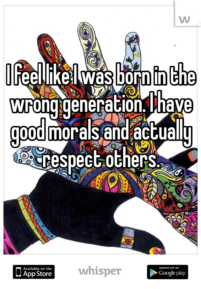 I feel like I was born in the wrong generation. I have good morals and actually respect others. 