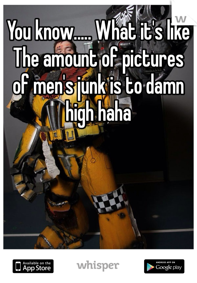 You know..... What it's like
The amount of pictures of men's junk is to damn high haha