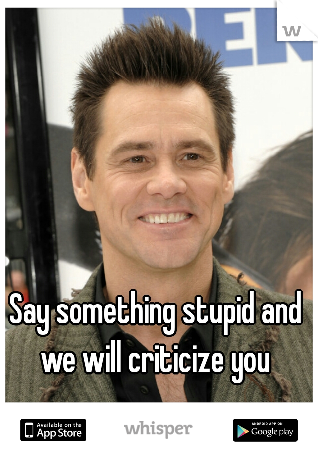 Say something stupid and we will criticize you 