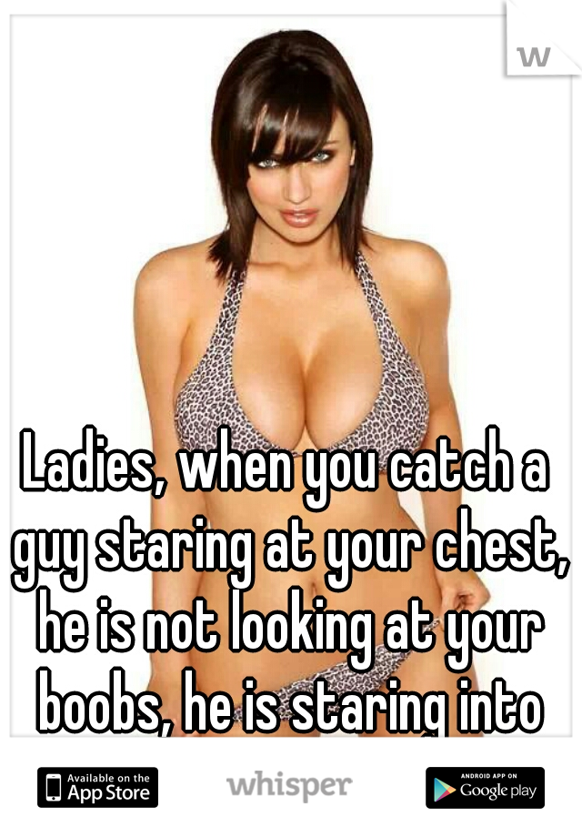 Ladies, when you catch a guy staring at your chest, he is not looking at your boobs, he is staring into your heart.  