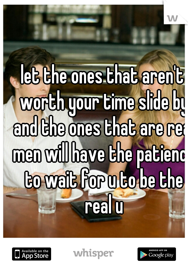 let the ones that aren't worth your time slide by and the ones that are real men will have the patience to wait for u to be the real u