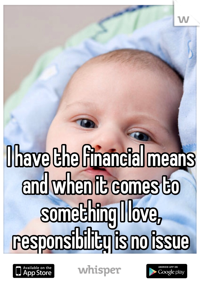 I have the financial means and when it comes to something I love, responsibility is no issue for me.