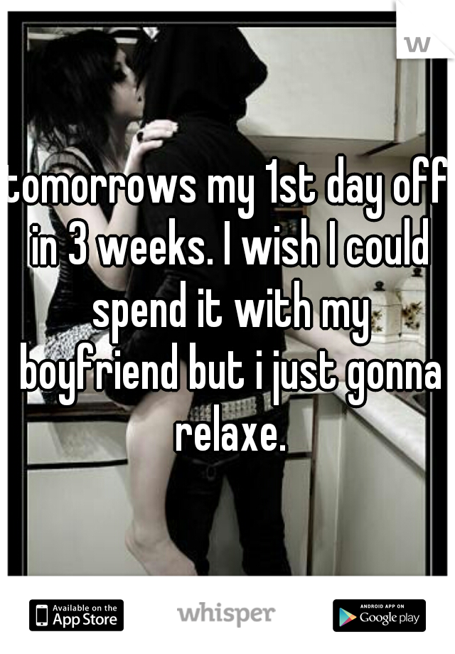 tomorrows my 1st day off in 3 weeks. I wish I could spend it with my boyfriend but i just gonna relaxe.