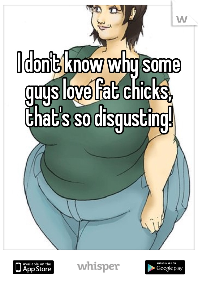 I don't know why some guys love fat chicks, that's so disgusting! 