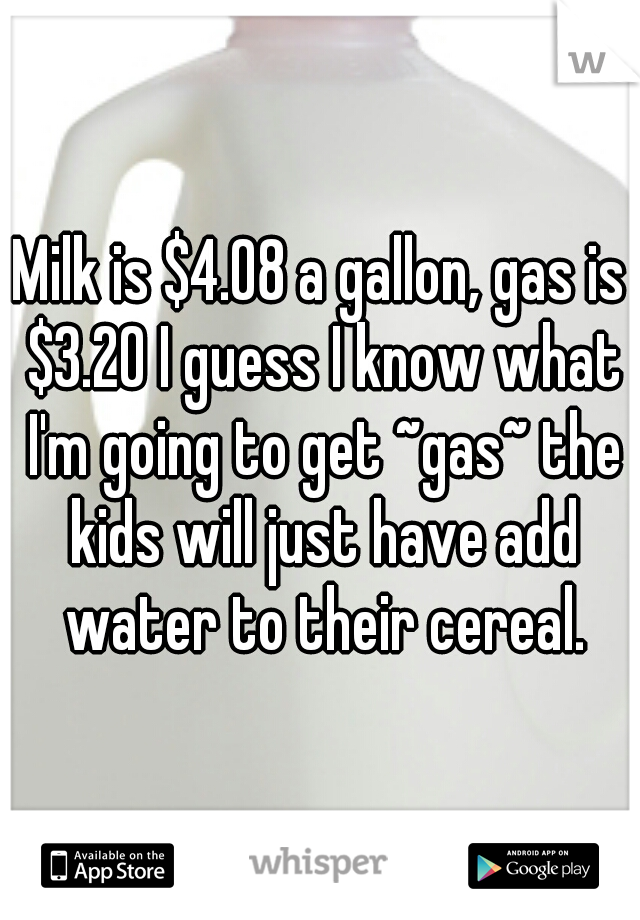 Milk is $4.08 a gallon, gas is $3.20 I guess I know what I'm going to get ~gas~ the kids will just have add water to their cereal.