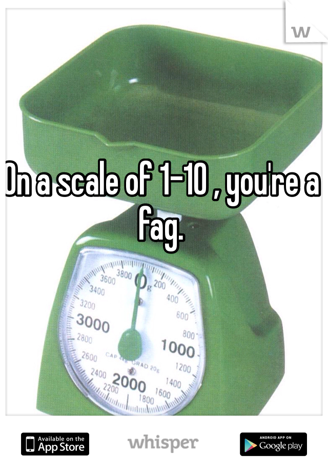 On a scale of 1-10 , you're a fag. 