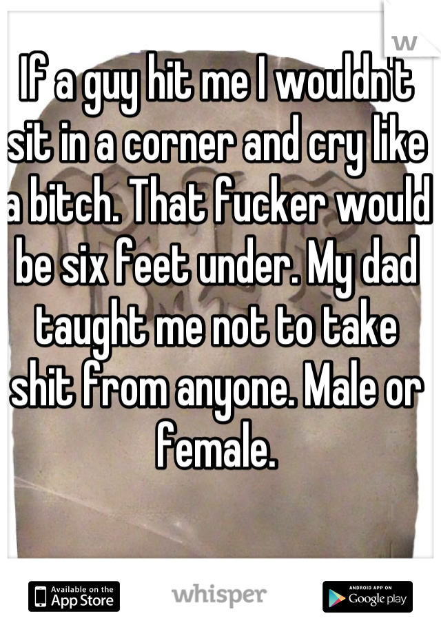 If a guy hit me I wouldn't sit in a corner and cry like a bitch. That fucker would be six feet under. My dad taught me not to take shit from anyone. Male or female.