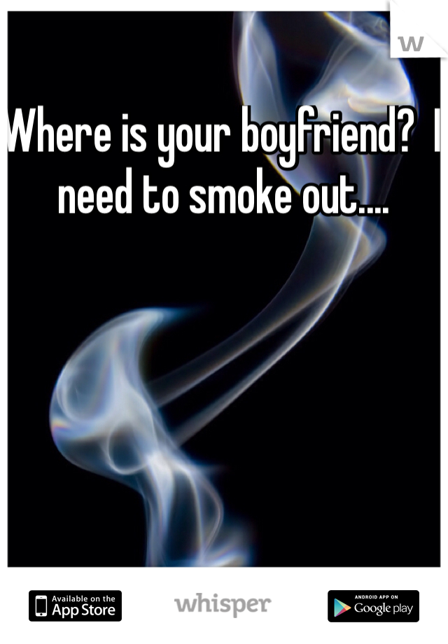 Where is your boyfriend?  I need to smoke out....