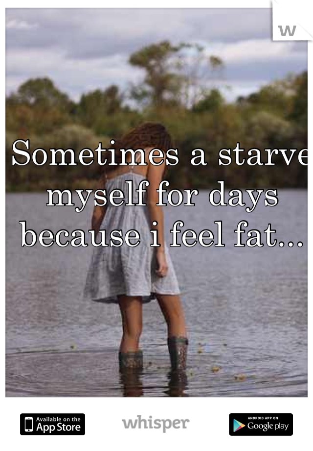 Sometimes a starve myself for days because i feel fat...